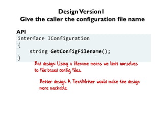 DesignVersion1
Give the caller the configuration file name
interface IConfiguration
{
string GetConfigFilename();
}
API
Bad design: Using a filename means we limit ourselves
to file-based config files.
Better design: A TextWriter would make the design
more mockable.
 