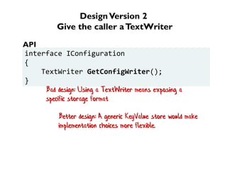 DesignVersion 2
Give the caller aTextWriter
interface IConfiguration
{
TextWriter GetConfigWriter();
}
API
Better design: A generic KeyValue store would make
implementation choices more flexible.
Bad design: Using a TextWriter means exposing a
specific storage format
 