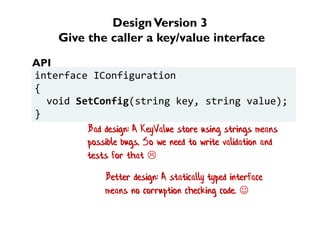 DesignVersion 3
Give the caller a key/value interface
interface IConfiguration
{
void SetConfig(string key, string value);
}
API
Bad design: A KeyValue store using strings means
possible bugs. So we need to write validation and
tests for that 
Better design: A statically typed interface
means no corruption checking code. 
 