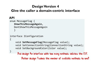 DesignVersion 4
Give the caller a domain-centric interface
enum MessageFlag {
ShowThisMessageAgain,
DontShowThisMessageAgain
}
interface IConfiguration
{
void SetMessageFlag(MessageFlag value);
void SetConnectionString(ConnectionString value);
void SetBackgroundColor(Color value);
}
API
Bad design: An interface with too many methods violates the ISP.
Better design: Reduce the number of available methods to one!
 