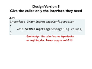 DesignVersion 5
Give the caller only the interface they need
interface IWarningMessageConfiguration
{
void SetMessageFlag(MessageFlag value);
}
API
Good design: The caller has no dependencies
on anything else. Bonus: easy to mock! 
 