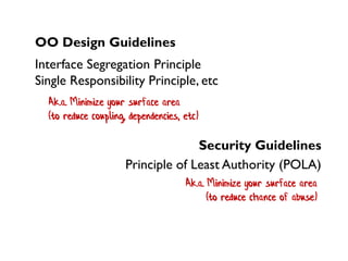 Ak.a. Minimize your surface area
(to reduce chance of abuse)
OO Design Guidelines
Interface Segregation Principle
Single Responsibility Principle, etc
Security Guidelines
Principle of Least Authority (POLA)
Ak.a. Minimize your surface area
(to reduce coupling, dependencies, etc)
 