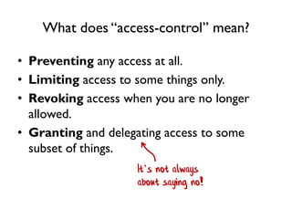 What does “access-control” mean?
• Preventing any access at all.
• Limiting access to some things only.
• Revoking access when you are no longer
allowed.
• Granting and delegating access to some
subset of things.
It’s not always
about saying no!
 
