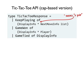Tic-Tac-Toe API (cap-based version)
type TicTacToeResponse =
| KeepPlaying of
(DisplayInfo * NextMoveInfo list)
| GameWon of
(DisplayInfo * Player)
| GameTied of DisplayInfo
 