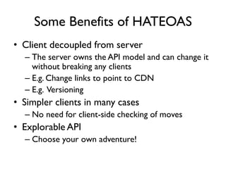 Some Benefits of HATEOAS
• Client decoupled from server
– The server owns the API model and can change it
without breaking any clients
– E.g. Change links to point to CDN
– E.g. Versioning
• Simpler clients in many cases
– No need for client-side checking of moves
• Explorable API
– Choose your own adventure!
 