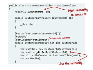 public class CustomerController : ApiController
{
readonly ICustomerDb _db;
public CustomerController(ICustomerDb db)
{
_db = db;
}
[Route("customers/{customerId}")]
[HttpGet]
[GetCustomerProfileAuth]
public IHttpActionResult Get(int customerId)
{
var custId = new CustomerId(customerId);
var cust = _db.GetProfile(custId);
var dto = DtoConverter.CustomerToDto(cust);
return Ok(dto);
}
 
