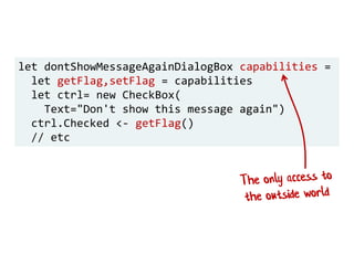 let dontShowMessageAgainDialogBox capabilities =
let getFlag,setFlag = capabilities
let ctrl= new CheckBox(
Text="Don't show this message again")
ctrl.Checked <- getFlag()
// etc
 