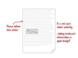 Sed ut perspiciatis unde omnis iste natus error sit voluptatem
accusantium doloremque laudantium, totam rem aperiam,
eaque ipsa quae ab illo inventore veritatis et quasi architecto
beatae vitae dicta sunt explicabo. Nemo enim ipsam voluptatem
quia voluptas sit aspernatur aut odit aut fugit, sed quia
consequuntur magni dolores eos qui ratione voluptatem sequi
nesciunt. Neque porro quisquam est, qui dolorem ipsum quia
dolor sit amet, consectetur, adipisci velit, sed quia non
numquam eius modi tempora incidunt ut labore et dolore
magnam aliquam quaerat voluptatem. Ut enim ad minima
veniam, quis nostrum exercitationem ullam corporis suscipit
laboriosam, nisi ut aliquid ex ea commodi consequatur? Quis
autem vel eum iure reprehenderit qui in ea voluptate velit esse
quam nihil molestiae consequatur, Temporibus autem quibus
Dacei Megasystems Tech Inc necessitatibust aut officiis debitis
auteo 2799 E Dragam Suite 7 quisquam saepe Itaque
enieti Los Angeles CA 90002 ut et voluptates repudiandae sint
et molestiae non recusandae. Itaque earum rerum hic tenetur a
sapiente delectus, ut aut reiciendis voluptatibus maiores alias
consequatur aut perferendis doloribus asperiores repellat.
Neque porro quisquam est, qui dolorem ipsum quia dolor sit
amet, consectetur, adipisci velit, sed quia non numquam eius
modi tempora incidunt ut labore et dolore magnam aliquam
quaerat voluptatem. Ut enim ad minima veniam, quis nostrum
exercitationem ullam corporis suscipit laboriosam, nisi ut
aliquid ex ea commodi consequatur?
Please deliver
this letter
It’s not just
about security...
...hiding irrelevant
information is
good design!
 