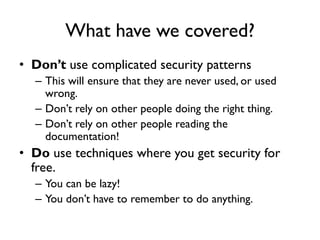 What have we covered?
• Don’t use complicated security patterns
– This will ensure that they are never used, or used
wrong.
– Don’t rely on other people doing the right thing.
– Don’t rely on other people reading the
documentation!
• Do use techniques where you get security for
free.
– You can be lazy!
– You don’t have to remember to do anything.
 