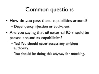 Common questions
• How do you pass these capabilities around?
– Dependency injection or equivalent
• Are you saying that all external IO should be
passed around as capabilities?
– Yes!You should never access any ambient
authority.
– You should be doing this anyway for mocking.
 
