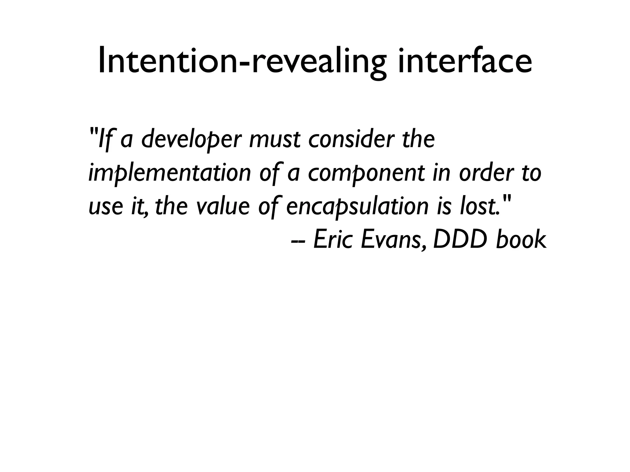 Intention-revealing interface
"If a developer must consider the
implementation of a component in order to
use it, the value of encapsulation is lost."
-- Eric Evans, DDD book
 