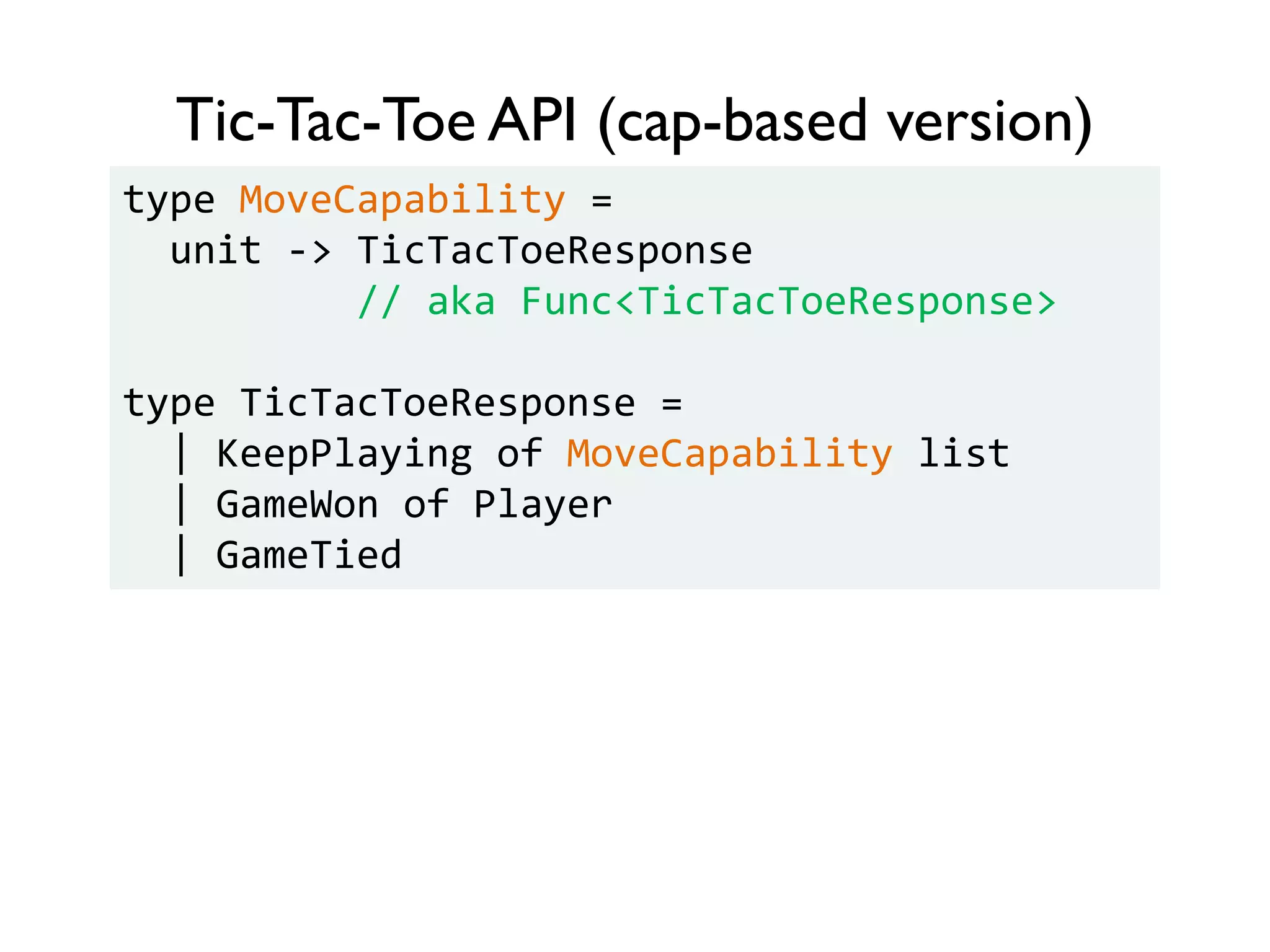 Tic-Tac-Toe API (cap-based version)
type MoveCapability =
unit -> TicTacToeResponse
// aka Func<TicTacToeResponse>
type TicTacToeResponse =
| KeepPlaying of MoveCapability list
| GameWon of Player
| GameTied
 