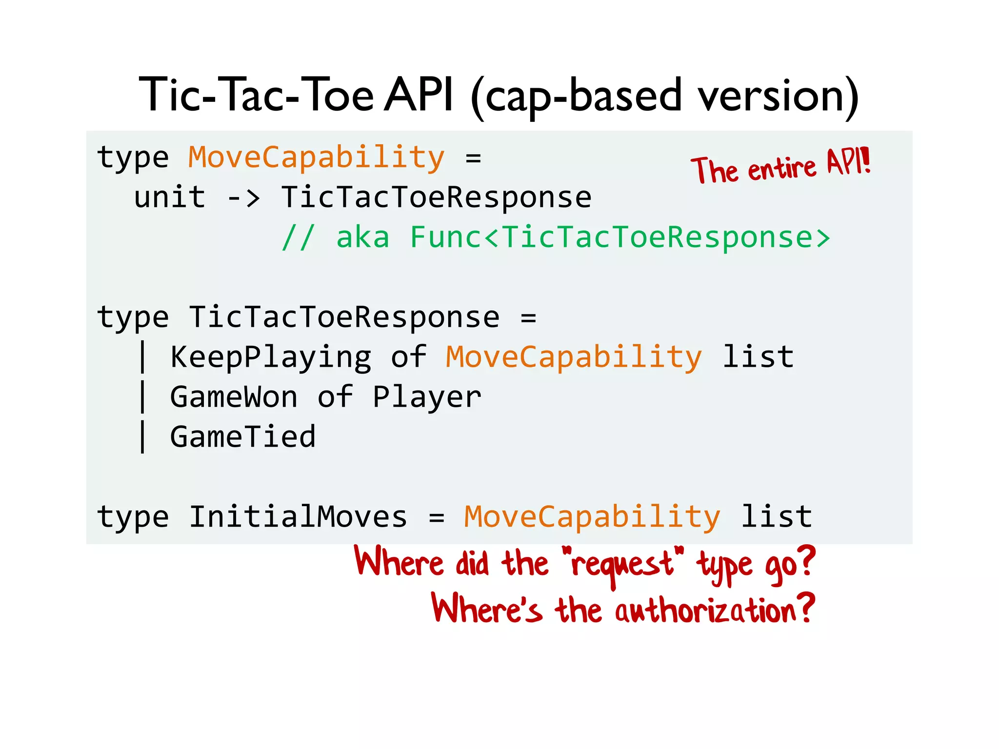 Tic-Tac-Toe API (cap-based version)
type MoveCapability =
unit -> TicTacToeResponse
// aka Func<TicTacToeResponse>
type TicTacToeResponse =
| KeepPlaying of MoveCapability list
| GameWon of Player
| GameTied
type InitialMoves = MoveCapability list
Where did the "request" type go?
Where's the authorization?
 