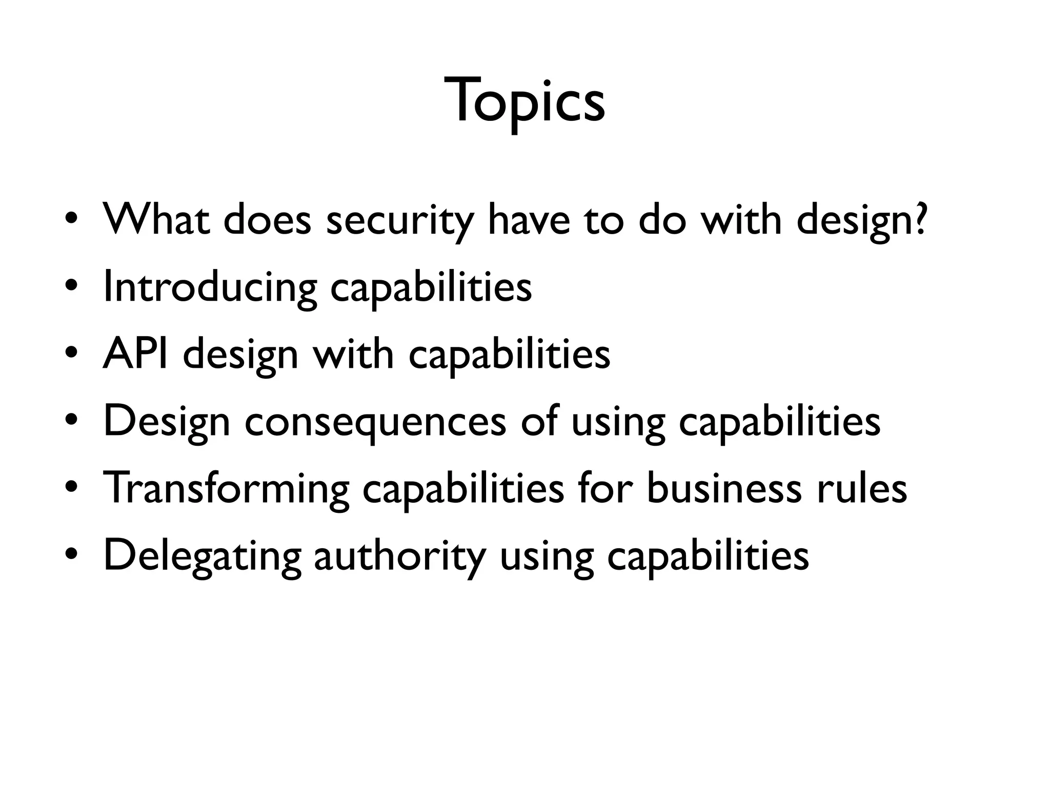 Topics
• What does security have to do with design?
• Introducing capabilities
• API design with capabilities
• Design consequences of using capabilities
• Transforming capabilities for business rules
• Delegating authority using capabilities
 