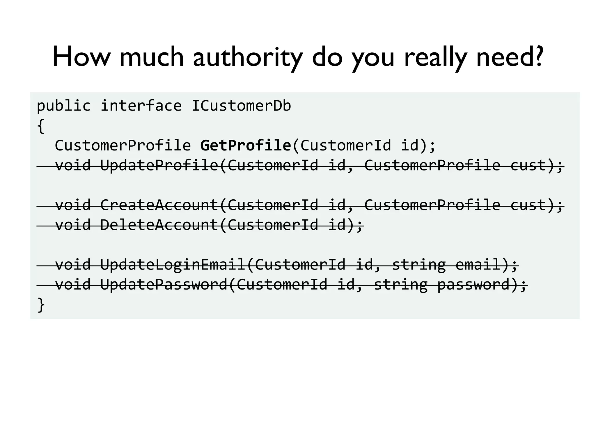 public interface ICustomerDb
{
CustomerProfile GetProfile(CustomerId id);
void UpdateProfile(CustomerId id, CustomerProfile cust);
void CreateAccount(CustomerId id, CustomerProfile cust);
void DeleteAccount(CustomerId id);
void UpdateLoginEmail(CustomerId id, string email);
void UpdatePassword(CustomerId id, string password);
}
How much authority do you really need?
 