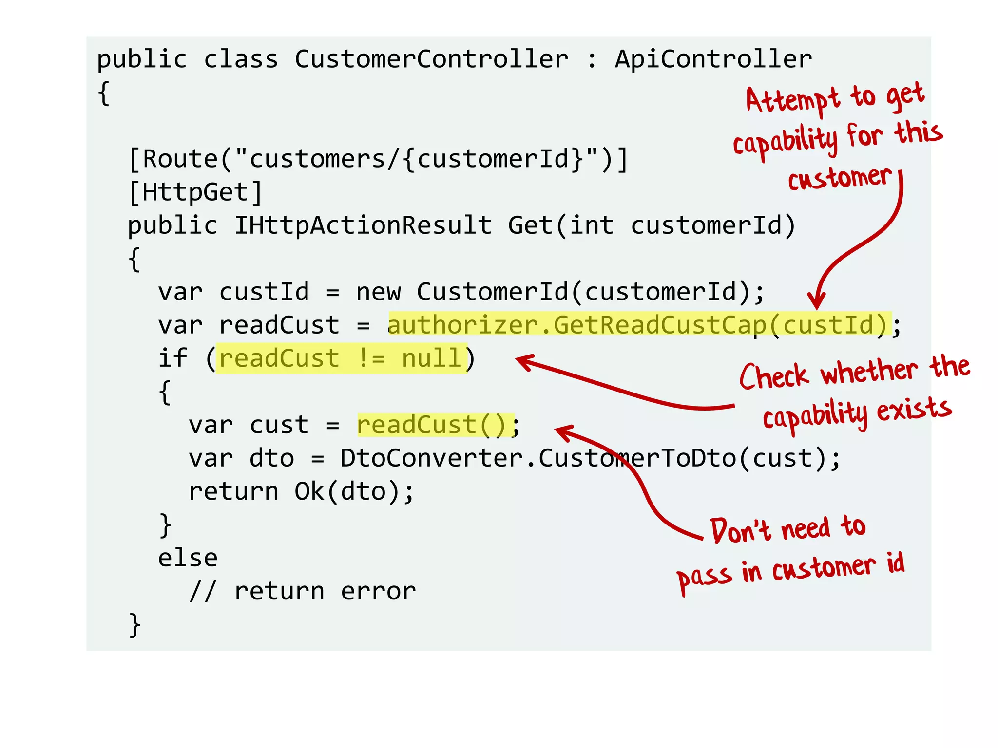 public class CustomerController : ApiController
{
[Route("customers/{customerId}")]
[HttpGet]
public IHttpActionResult Get(int customerId)
{
var custId = new CustomerId(customerId);
var readCust = authorizer.GetReadCustCap(custId);
if (readCust != null)
{
var cust = readCust();
var dto = DtoConverter.CustomerToDto(cust);
return Ok(dto);
}
else
// return error
}
 