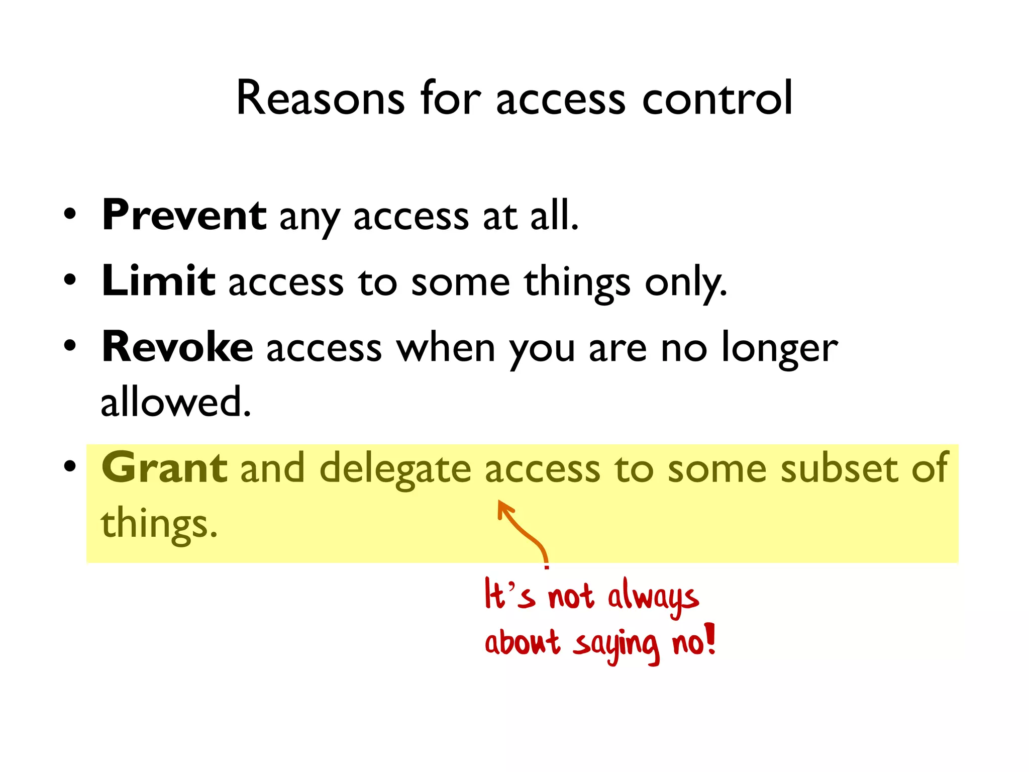 Reasons for access control
• Prevent any access at all.
• Limit access to some things only.
• Revoke access when you are no longer
allowed.
• Grant and delegate access to some subset of
things.
It’s not always
about saying no!
 