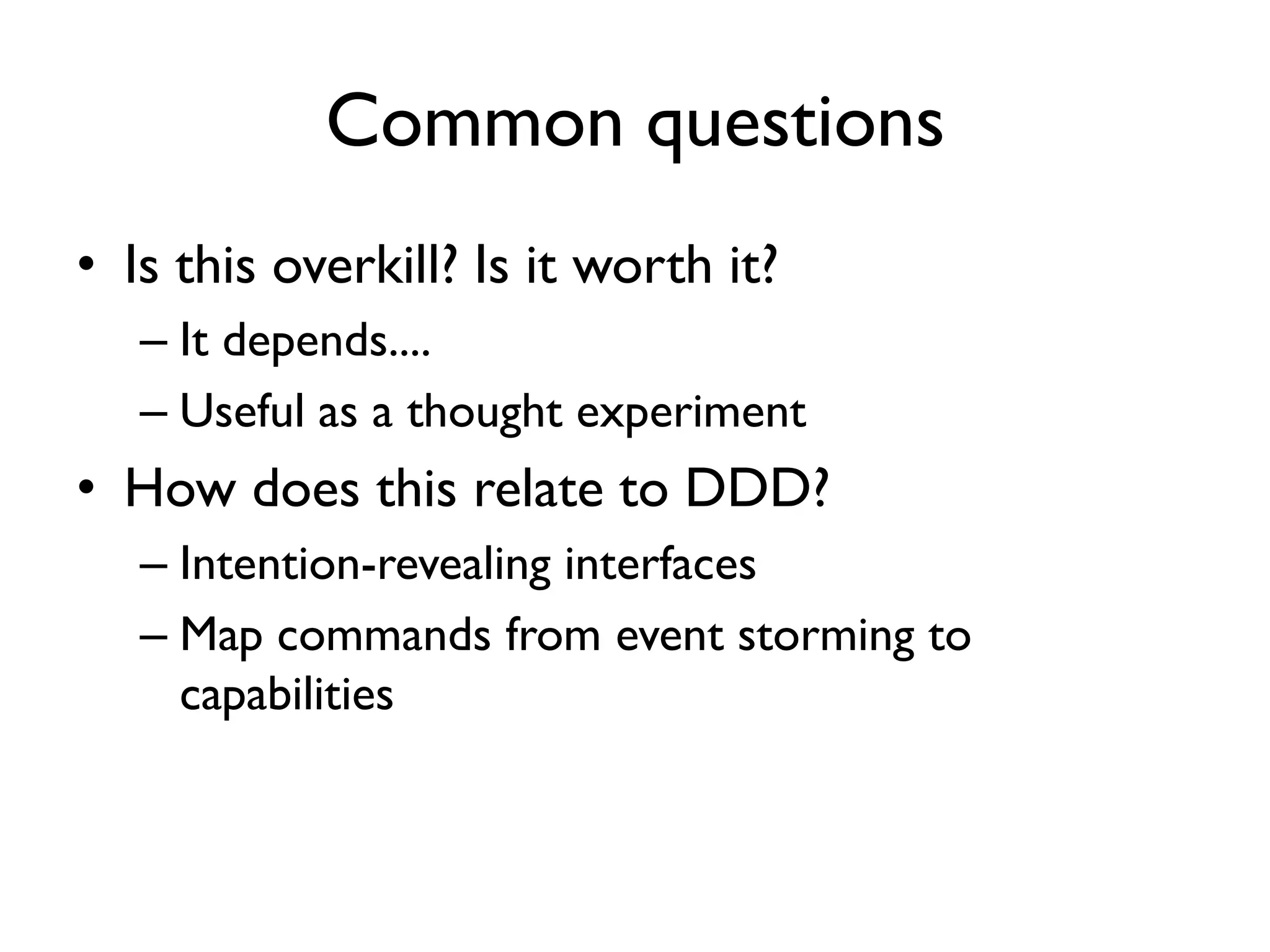 Common questions
• Is this overkill? Is it worth it?
– It depends....
– Useful as a thought experiment
• How does this relate to DDD?
– Intention-revealing interfaces
– Map commands from event storming to
capabilities
 