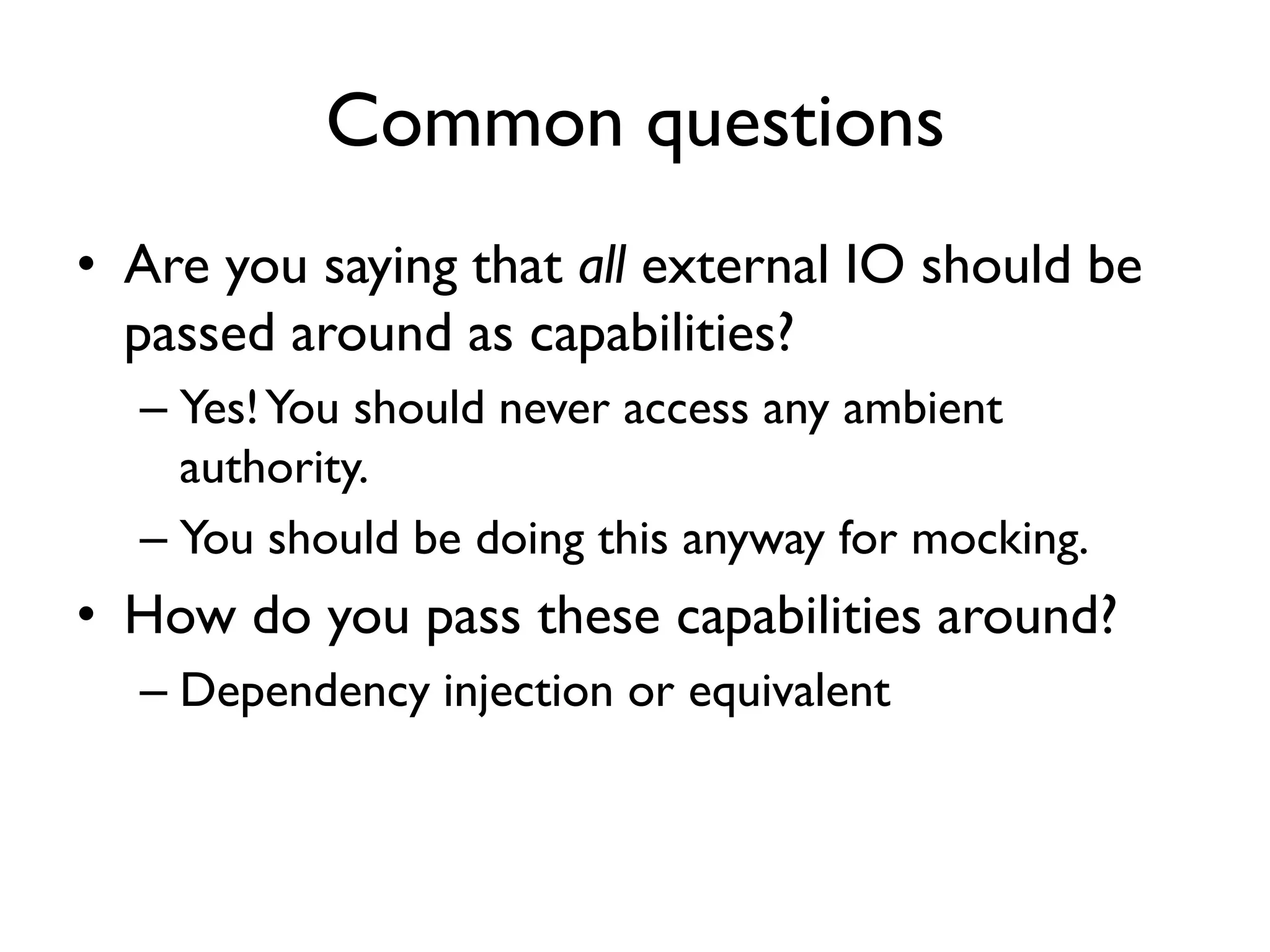 Common questions
• Are you saying that all external IO should be
passed around as capabilities?
– Yes!You should never access any ambient
authority.
– You should be doing this anyway for mocking.
• How do you pass these capabilities around?
– Dependency injection or equivalent
 