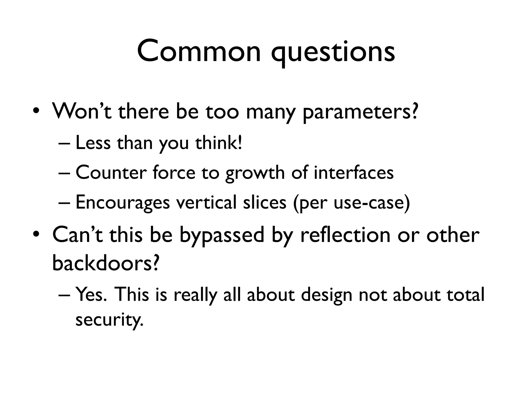 Common questions
• Won’t there be too many parameters?
– Less than you think!
– Counter force to growth of interfaces
– Encourages vertical slices (per use-case)
• Can’t this be bypassed by reflection or other
backdoors?
– Yes. This is really all about design not about total
security.
 