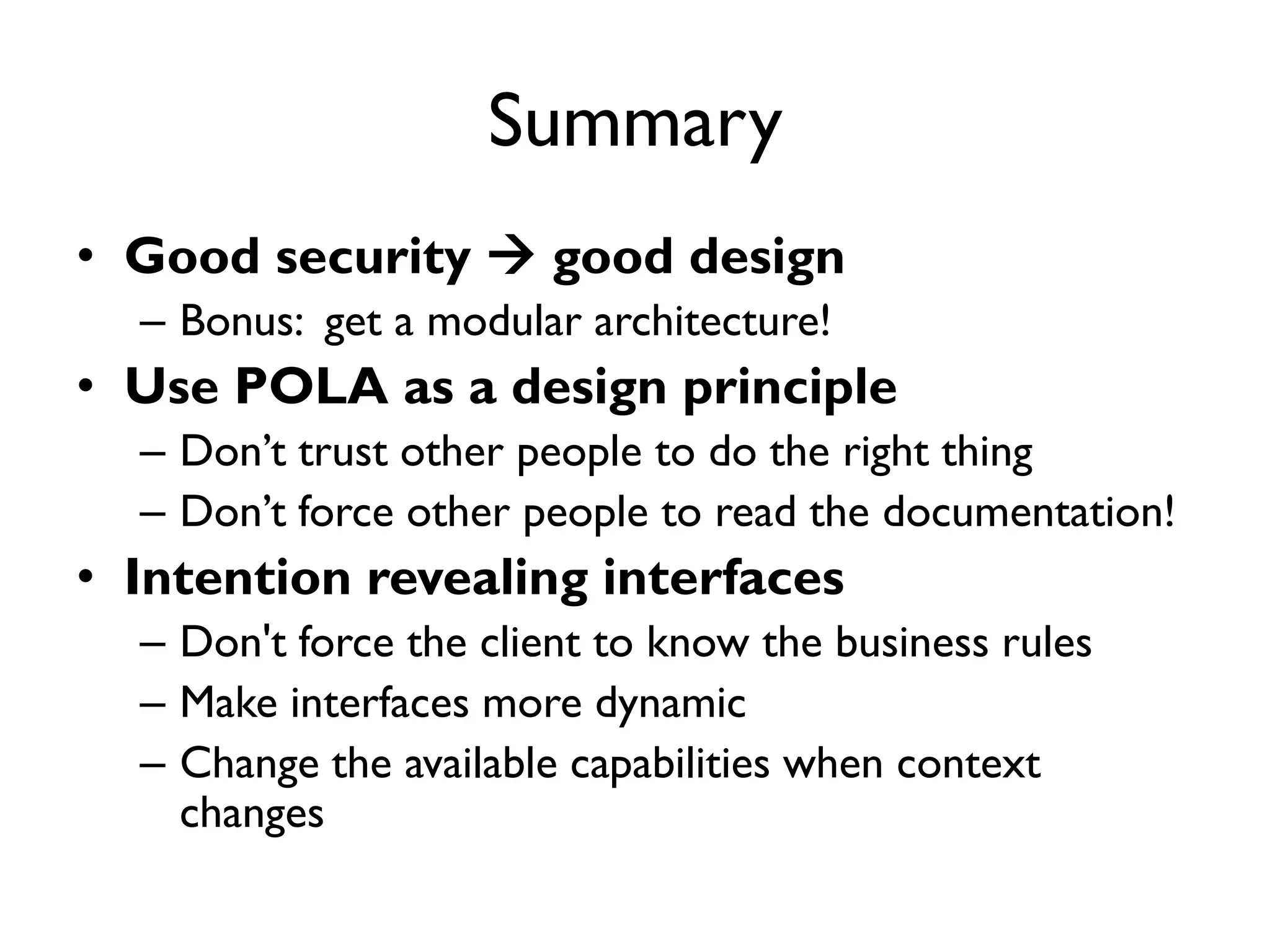 Summary
• Good security  good design
– Bonus: get a modular architecture!
• Use POLA as a design principle
– Don’t trust other people to do the right thing
– Don’t force other people to read the documentation!
• Intention revealing interfaces
– Don't force the client to know the business rules
– Make interfaces more dynamic
– Change the available capabilities when context
changes
 