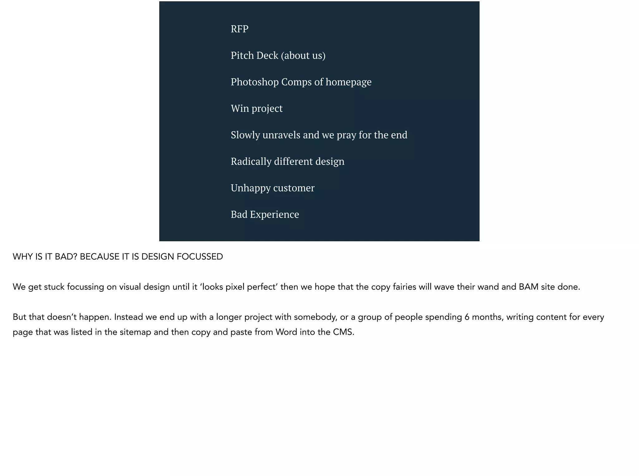 RFP
Pitch Deck (about us)
Photoshop Comps of homepage
Win project
Slowly unravels and we pray for the end
Radically different design
Unhappy customer
Bad Experience
WHY IS IT BAD? BECAUSE IT IS DESIGN FOCUSSED
We get stuck focussing on visual design until it ‘looks pixel perfect’ then we hope that the copy fairies will wave their wand and BAM site done.
But that doesn’t happen. Instead we end up with a longer project with somebody, or a group of people spending 6 months, writing content for every
page that was listed in the sitemap and then copy and paste from Word into the CMS.
 