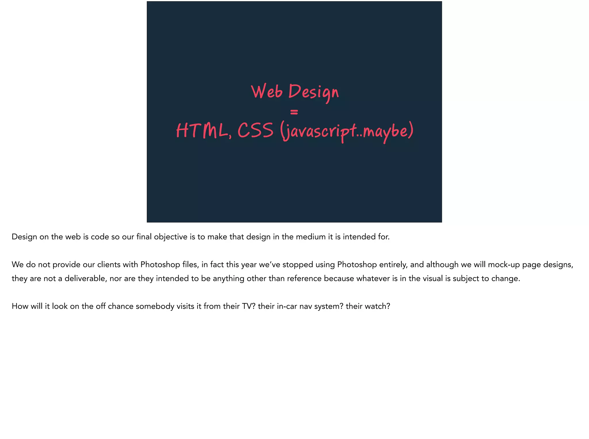 Web Design
=
HTML, CSS (javascript..maybe)
Design on the web is code so our final objective is to make that design in the medium it is intended for.
We do not provide our clients with Photoshop files, in fact this year we’ve stopped using Photoshop entirely, and although we will mock-up page designs,
they are not a deliverable, nor are they intended to be anything other than reference because whatever is in the visual is subject to change.
How will it look on the off chance somebody visits it from their TV? their in-car nav system? their watch?
 