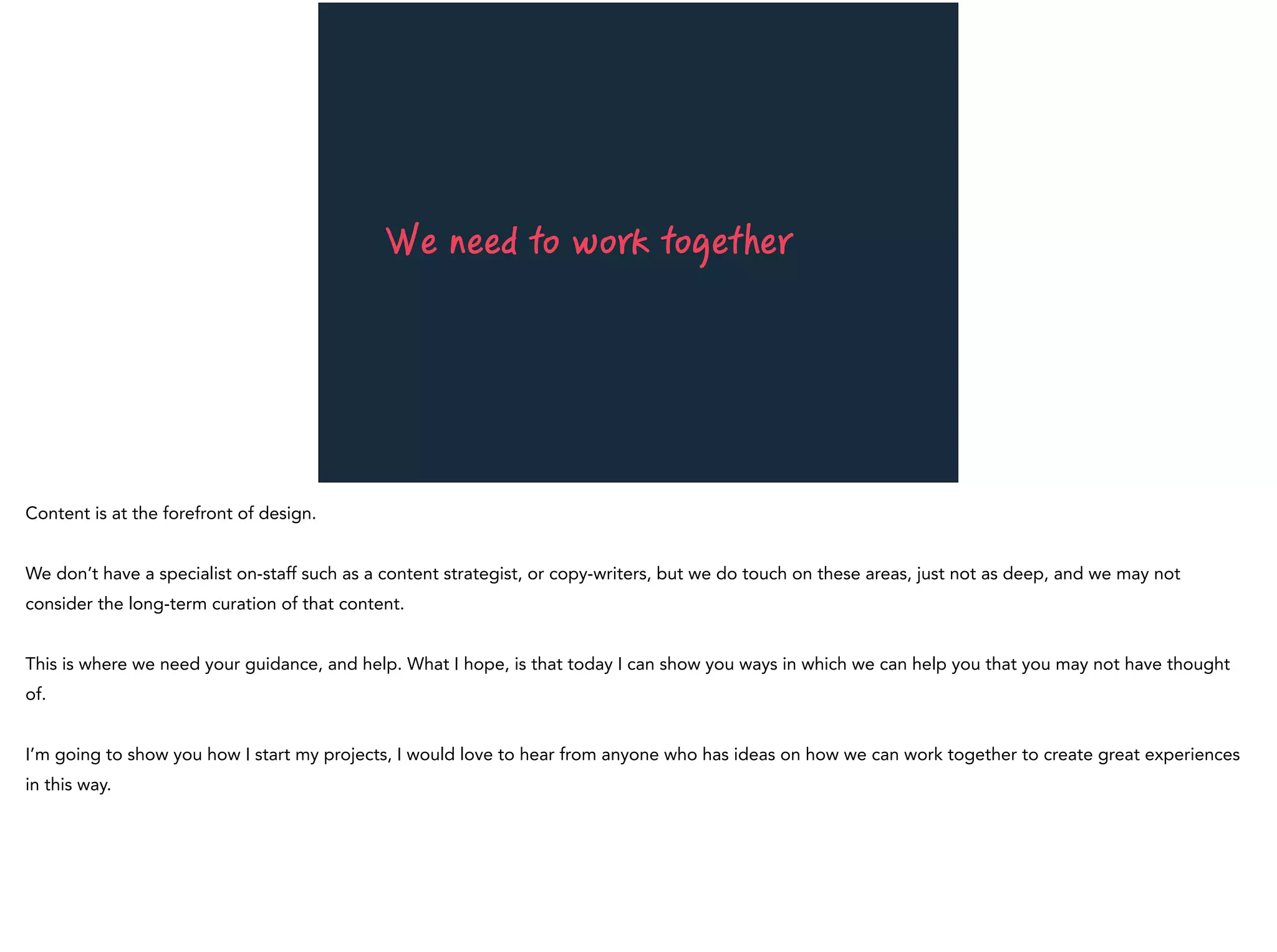 We need to work together
Content is at the forefront of design.
We don’t have a specialist on-staff such as a content strategist, or copy-writers, but we do touch on these areas, just not as deep, and we may not
consider the long-term curation of that content.
This is where we need your guidance, and help. What I hope, is that today I can show you ways in which we can help you that you may not have thought
of.
I’m going to show you how I start my projects, I would love to hear from anyone who has ideas on how we can work together to create great experiences
in this way.
 