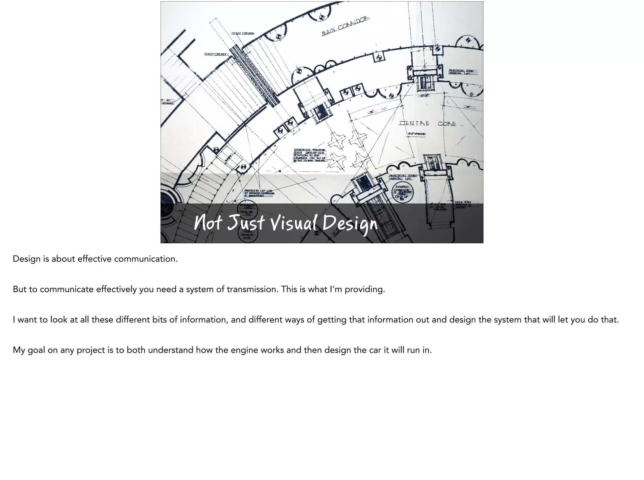 Not Just Visual Design
Design is about effective communication.
But to communicate effectively you need a system of transmission. This is what I’m providing.
I want to look at all these different bits of information, and different ways of getting that information out and design the system that will let you do that.
My goal on any project is to both understand how the engine works and then design the car it will run in.
 