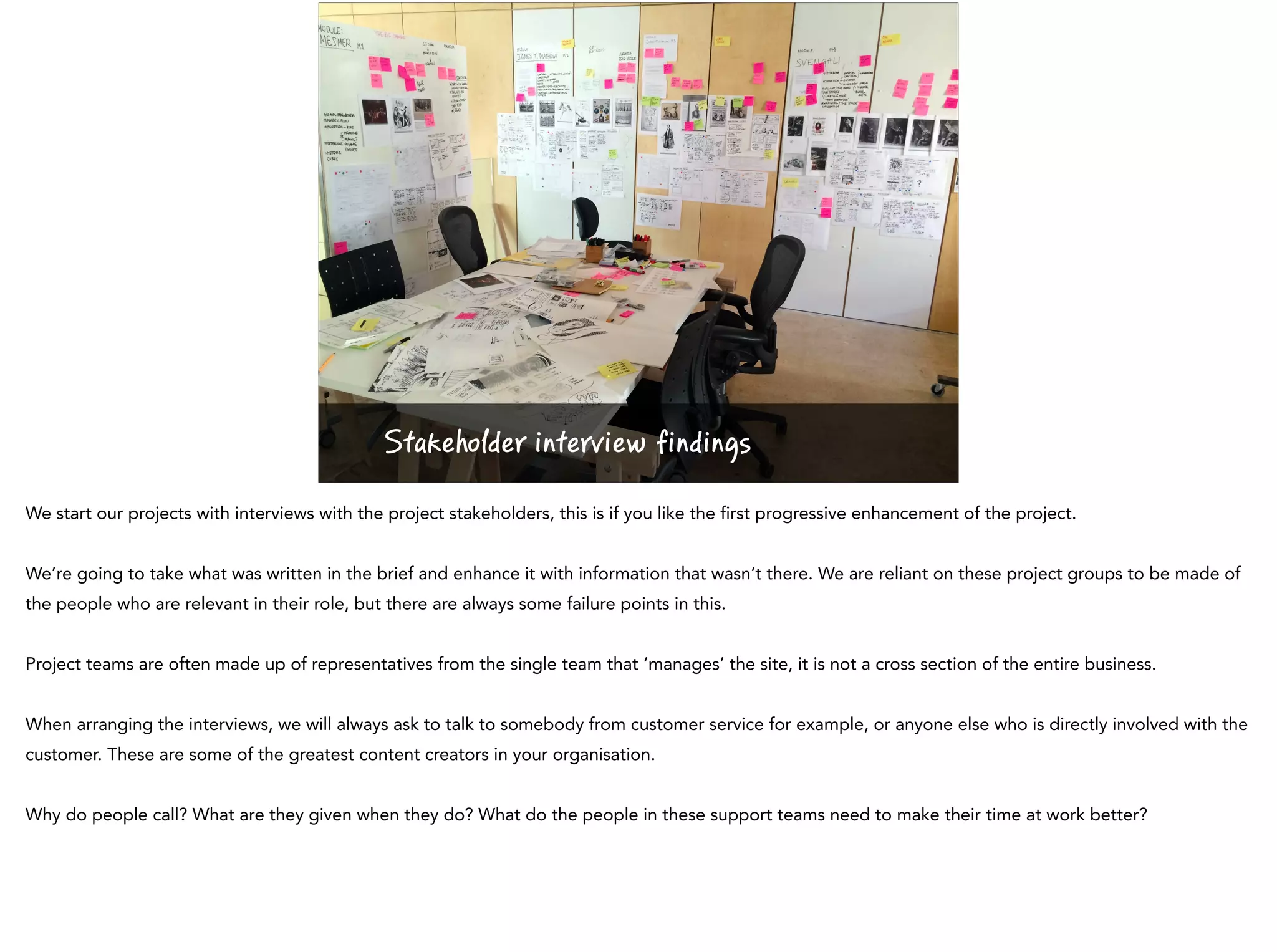 Stakeholder interview findings
We start our projects with interviews with the project stakeholders, this is if you like the first progressive enhancement of the project.
We’re going to take what was written in the brief and enhance it with information that wasn’t there. We are reliant on these project groups to be made of
the people who are relevant in their role, but there are always some failure points in this.
Project teams are often made up of representatives from the single team that ‘manages’ the site, it is not a cross section of the entire business.
When arranging the interviews, we will always ask to talk to somebody from customer service for example, or anyone else who is directly involved with the
customer. These are some of the greatest content creators in your organisation.
Why do people call? What are they given when they do? What do the people in these support teams need to make their time at work better?
 