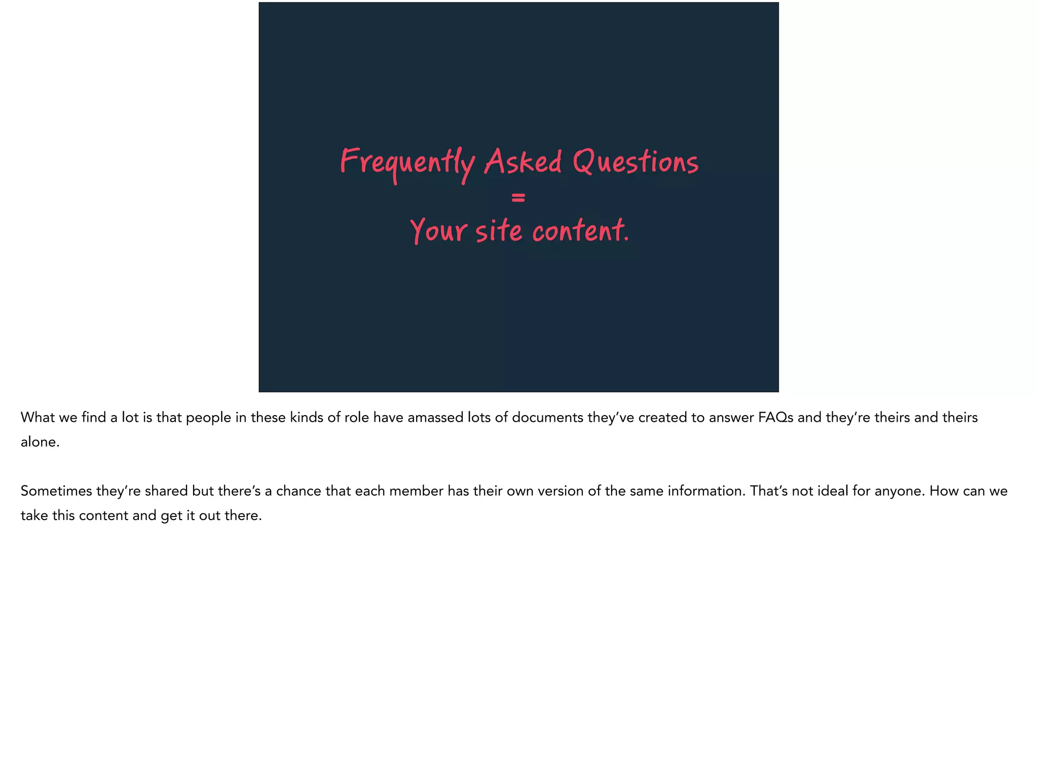Frequently Asked Questions
=
Your site content.
What we find a lot is that people in these kinds of role have amassed lots of documents they’ve created to answer FAQs and they’re theirs and theirs
alone.
Sometimes they’re shared but there’s a chance that each member has their own version of the same information. That’s not ideal for anyone. How can we
take this content and get it out there.
 