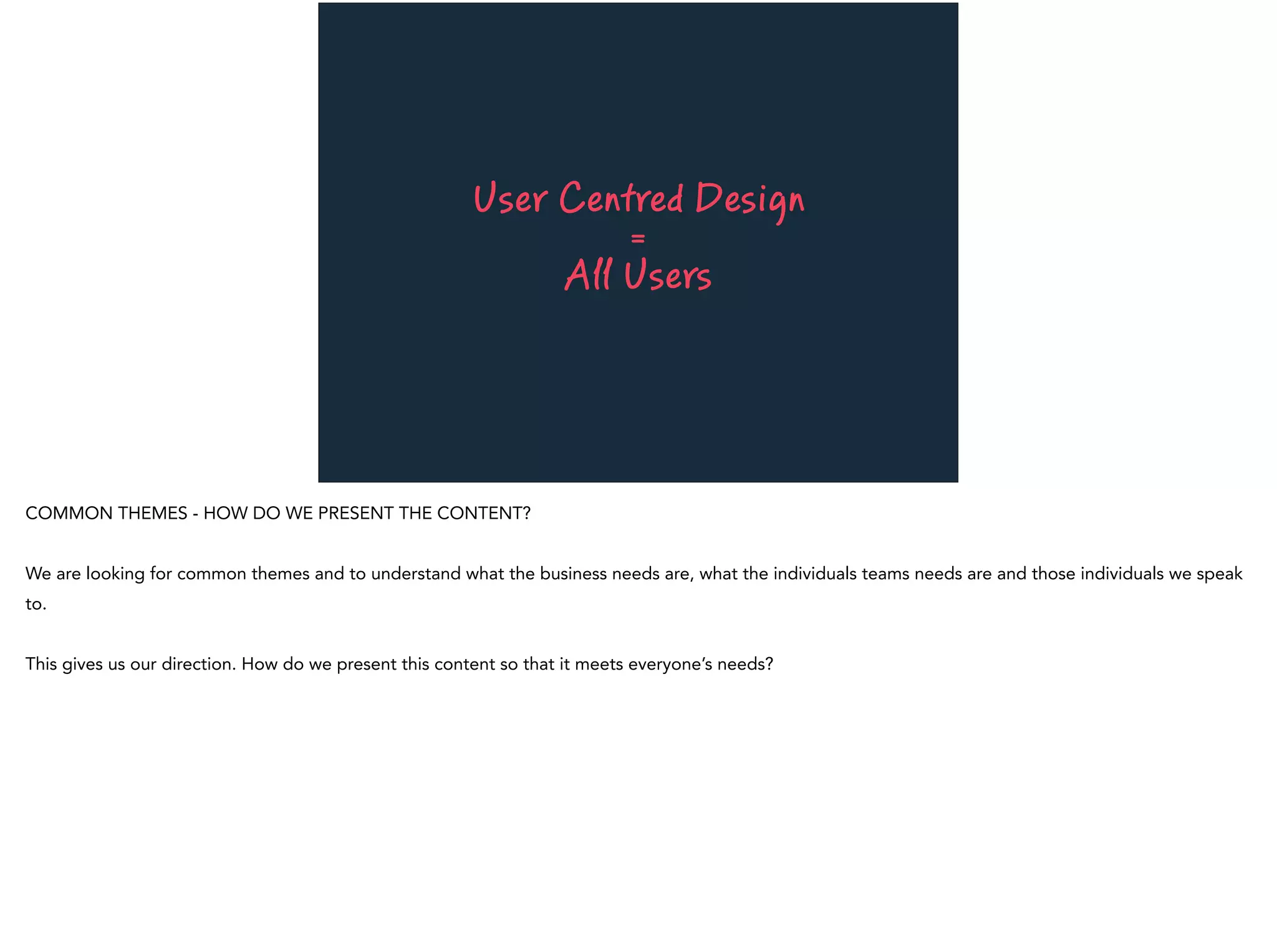 User Centred Design
=
All Users
COMMON THEMES - HOW DO WE PRESENT THE CONTENT?
We are looking for common themes and to understand what the business needs are, what the individuals teams needs are and those individuals we speak
to.
This gives us our direction. How do we present this content so that it meets everyone’s needs?
 