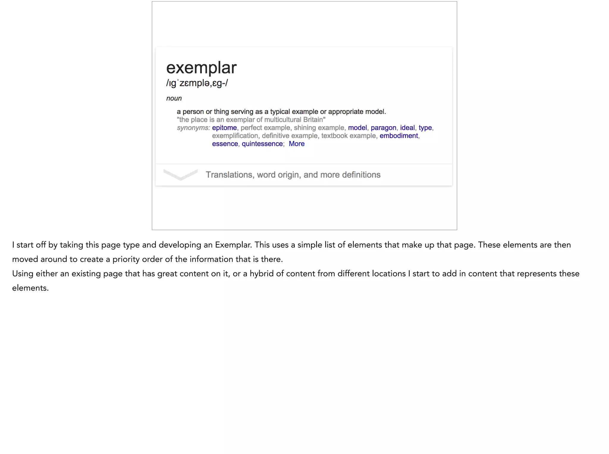 I start off by taking this page type and developing an Exemplar. This uses a simple list of elements that make up that page. These elements are then
moved around to create a priority order of the information that is there.
Using either an existing page that has great content on it, or a hybrid of content from different locations I start to add in content that represents these
elements.
 
