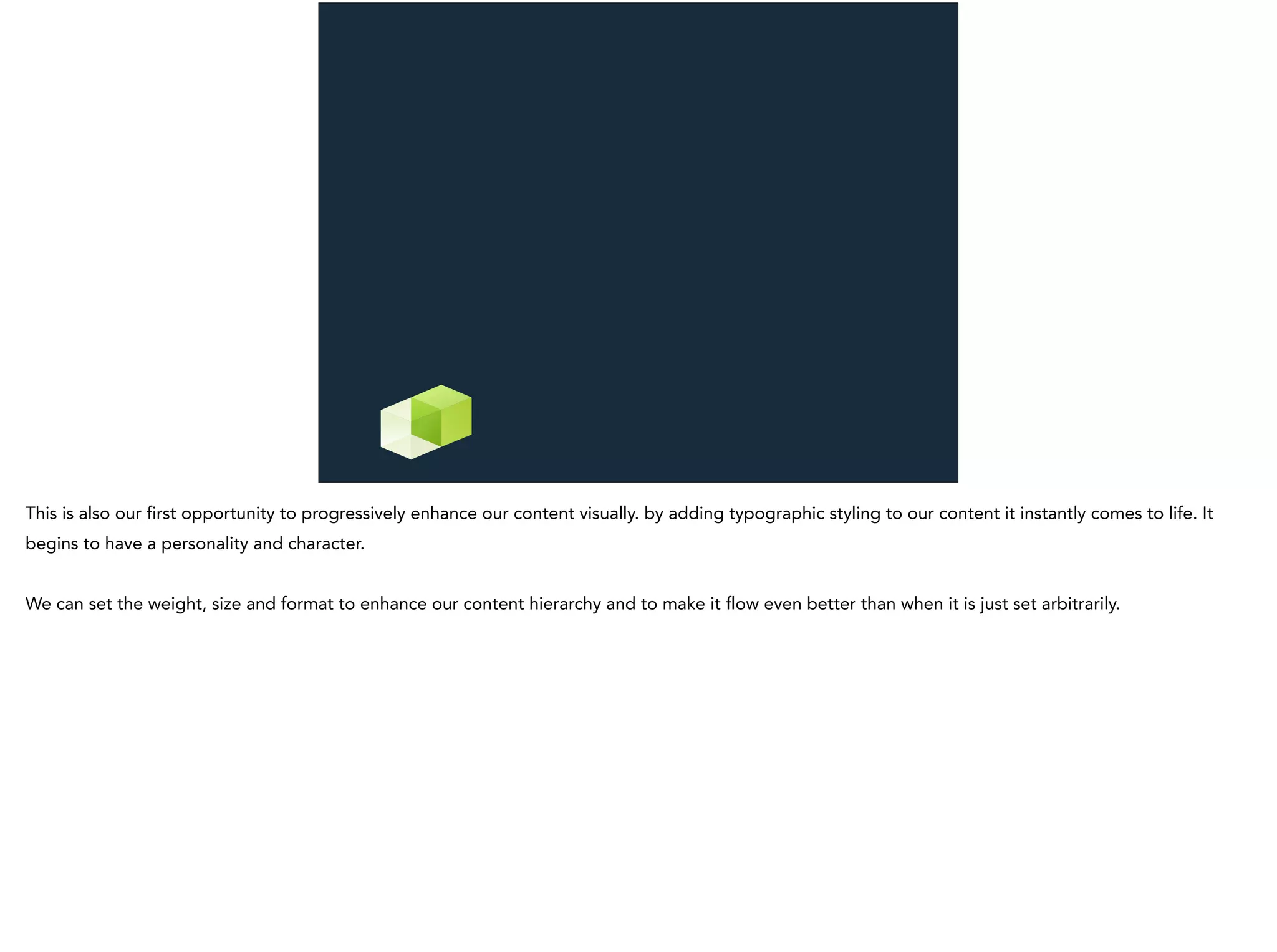 This is also our first opportunity to progressively enhance our content visually. by adding typographic styling to our content it instantly comes to life. It
begins to have a personality and character.
We can set the weight, size and format to enhance our content hierarchy and to make it flow even better than when it is just set arbitrarily.
 