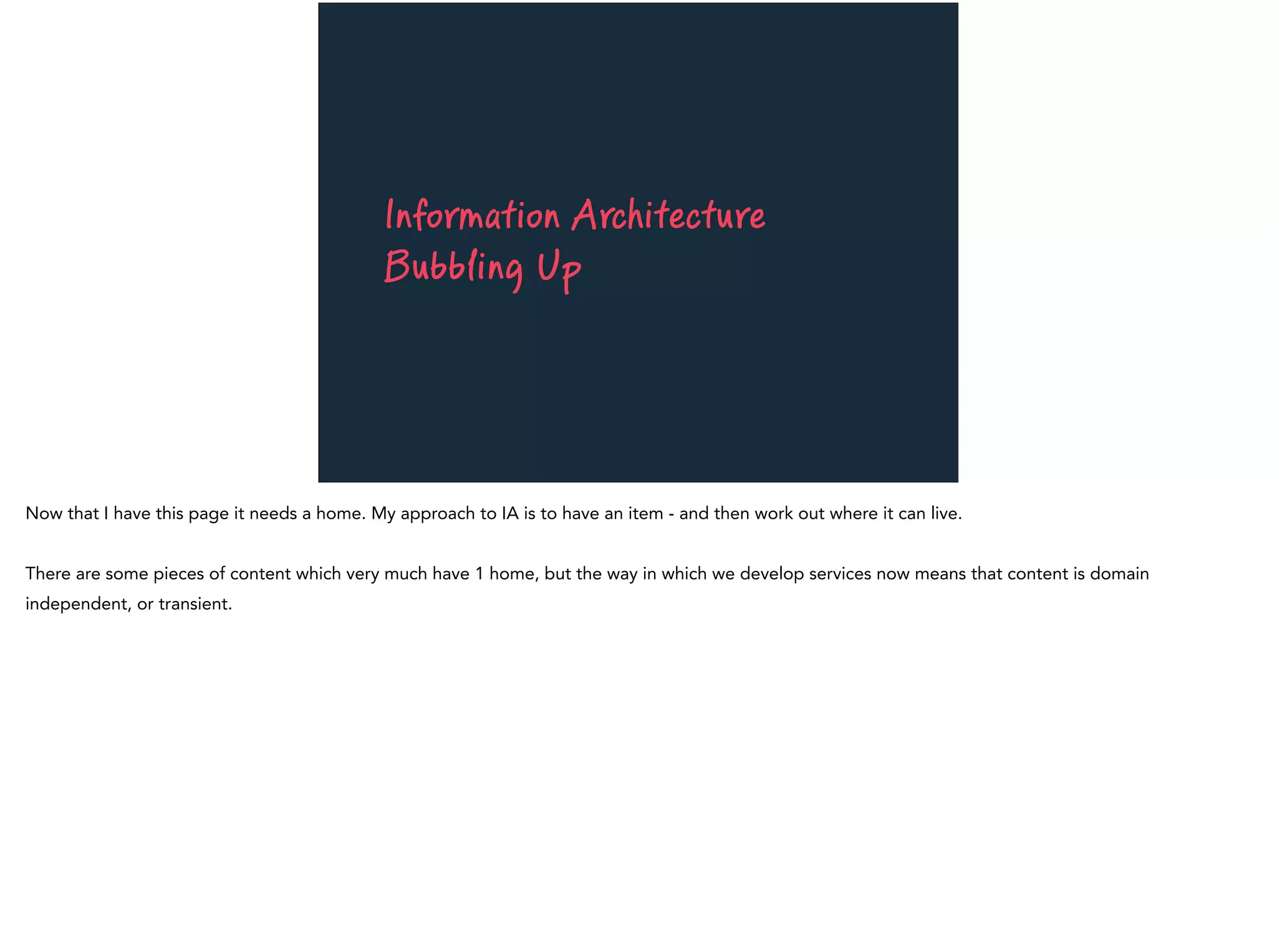 Information Architecture
Bubbling Up
Now that I have this page it needs a home. My approach to IA is to have an item - and then work out where it can live.
There are some pieces of content which very much have 1 home, but the way in which we develop services now means that content is domain
independent, or transient.
 