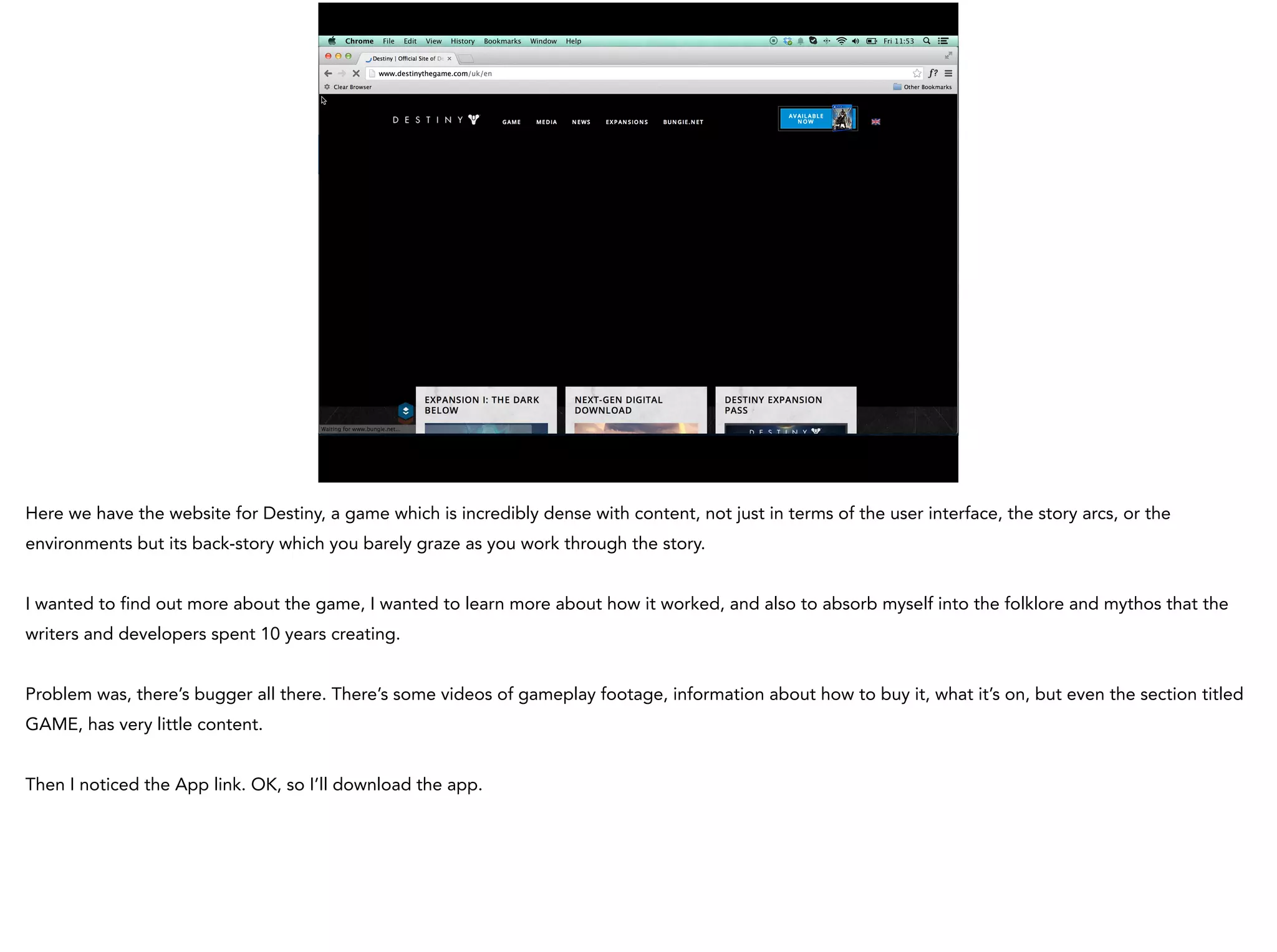 Here we have the website for Destiny, a game which is incredibly dense with content, not just in terms of the user interface, the story arcs, or the
environments but its back-story which you barely graze as you work through the story.
I wanted to find out more about the game, I wanted to learn more about how it worked, and also to absorb myself into the folklore and mythos that the
writers and developers spent 10 years creating.
Problem was, there’s bugger all there. There’s some videos of gameplay footage, information about how to buy it, what it’s on, but even the section titled
GAME, has very little content.
Then I noticed the App link. OK, so I’ll download the app.
 