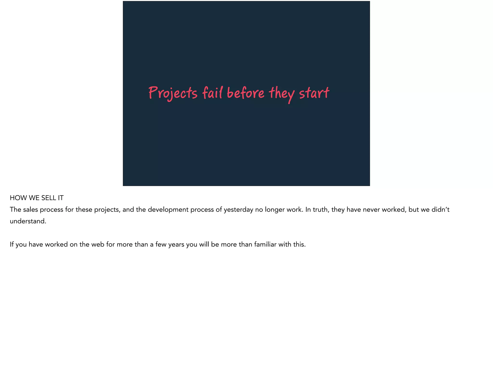 Projects fail before they start
HOW WE SELL IT
The sales process for these projects, and the development process of yesterday no longer work. In truth, they have never worked, but we didn’t
understand.
If you have worked on the web for more than a few years you will be more than familiar with this.
 
