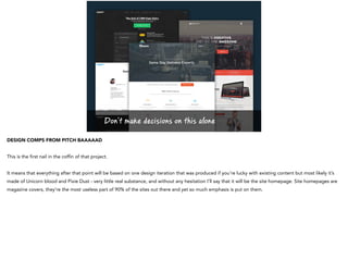 Don’t make decisions on this alone
DESIGN COMPS FROM PITCH BAAAAAD
This is the first nail in the coffin of that project.
It means that everything after that point will be based on one design iteration that was produced if you’re lucky with existing content but most likely it’s
made of Unicorn blood and Pixie Dust - very little real substance, and without any hesitation I’ll say that it will be the site homepage. Site homepages are
magazine covers, they’re the most useless part of 90% of the sites out there and yet so much emphasis is put on them.
 