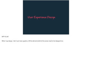 User Experience Design
WTF IS UX?
When I say design, I don’t just mean graphics. All the elements behind the scenes need to be designed too.
 