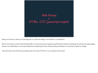 Web Design
=
HTML, CSS (javascript..maybe)
Design on the web is code so our final objective is to make that design in the medium it is intended for.
We do not provide our clients with Photoshop files, in fact this year we’ve stopped using Photoshop entirely, and although we will mock-up page designs,
they are not a deliverable, nor are they intended to be anything other than reference because whatever is in the visual is subject to change.
How will it look on the off chance somebody visits it from their TV? their in-car nav system? their watch?
 