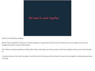 We need to work together
Content is at the forefront of design.
We don’t have a specialist on-staff such as a content strategist, or copy-writers, but we do touch on these areas, just not as deep, and we may not
consider the long-term curation of that content.
This is where we need your guidance, and help. What I hope, is that today I can show you ways in which we can help you that you may not have thought
of.
I’m going to show you how I start my projects, I would love to hear from anyone who has ideas on how we can work together to create great experiences
in this way.
 