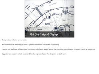 Not Just Visual Design
Design is about effective communication.
But to communicate effectively you need a system of transmission. This is what I’m providing.
I want to look at all these different bits of information, and different ways of getting that information out and design the system that will let you do that.
My goal on any project is to both understand how the engine works and then design the car it will run in.
 