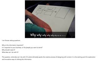 Why why why why why why why why why why why
I am forever asking questions.
Why is this information important?
Is it important to your business, or the people you want to serve?
Why should I read it?
What else can I do with it?
This question, what else can I do with it? Is what ultimately sparks the creative process of designing with content. It is the starting point for exploration
and innovative ways of utilising this information.
 