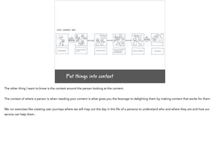 Put things into context
The other thing I want to know is the context around the person looking at the content.
The context of where a person is when needing your content is what gives you the leverage to delighting them by making content that works for them.
We run exercises like creating user journeys where we will map out the day in the life of a persona to understand who and where they are and how our
service can help them.
 