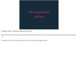 User Centred Design
=
All Users
COMMON THEMES - HOW DO WE PRESENT THE CONTENT?
We are looking for common themes and to understand what the business needs are, what the individuals teams needs are and those individuals we speak
to.
This gives us our direction. How do we present this content so that it meets everyone’s needs?
 