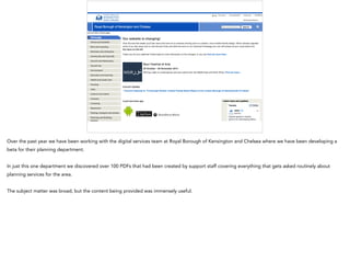 Over the past year we have been working with the digital services team at Royal Borough of Kensington and Chelsea where we have been developing a
beta for their planning department.
In just this one department we discovered over 100 PDFs that had been created by support staff covering everything that gets asked routinely about
planning services for the area.
The subject matter was broad, but the content being provided was immensely useful.
 