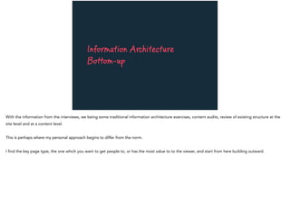 Information Architecture
Bottom-up
With the information from the interviews, we being some traditional information architecture exercises, content audits, review of existing structure at the
site level and at a content level.
This is perhaps where my personal approach begins to differ from the norm.
I find the key page type, the one which you want to get people to, or has the most value to to the viewer, and start from here building outward.
 