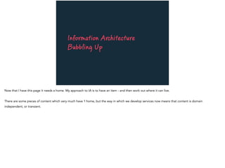 Information Architecture
Bubbling Up
Now that I have this page it needs a home. My approach to IA is to have an item - and then work out where it can live.
There are some pieces of content which very much have 1 home, but the way in which we develop services now means that content is domain
independent, or transient.
 