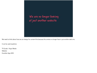 We are no longer looking
at just another website
We need to think about how we can design for content-first because this content no longer lives in just another web cms.
It can be used anywhere.
TV Guide - Virgin Media
Website
Guardian App 4OD
 
