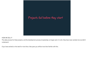 Projects fail before they start
HOW WE SELL IT
The sales process for these projects, and the development process of yesterday no longer work. In truth, they have never worked, but we didn’t
understand.
If you have worked on the web for more than a few years you will be more than familiar with this.
 